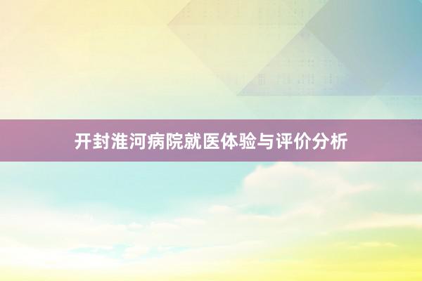 开封淮河病院就医体验与评价分析